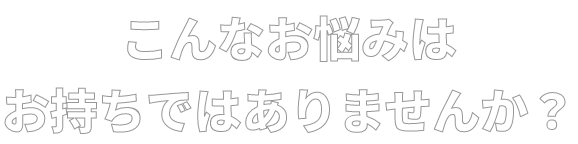 こんなお悩みはお持ちではありませんか？